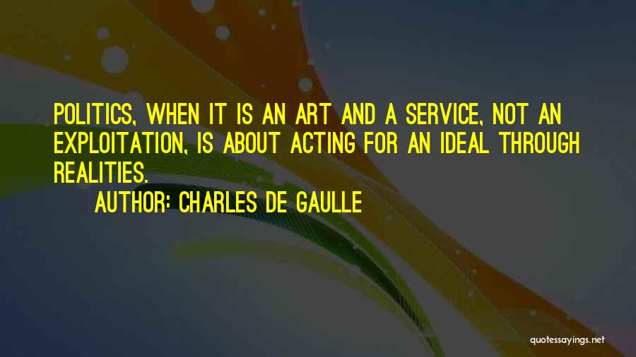 Charles De Gaulle Quotes: Politics, When It Is An Art And A Service, Not An Exploitation, Is About Acting For An Ideal Through Realities.