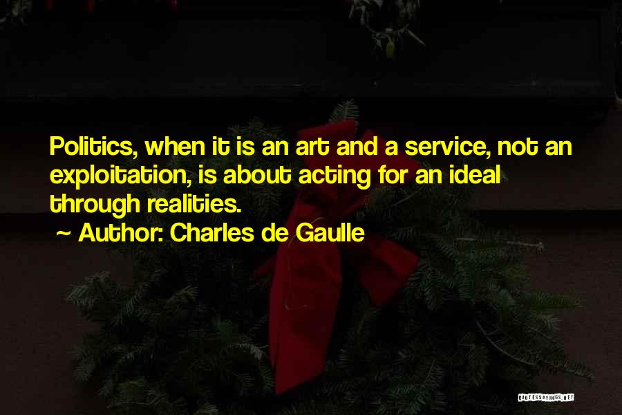 Charles De Gaulle Quotes: Politics, When It Is An Art And A Service, Not An Exploitation, Is About Acting For An Ideal Through Realities.