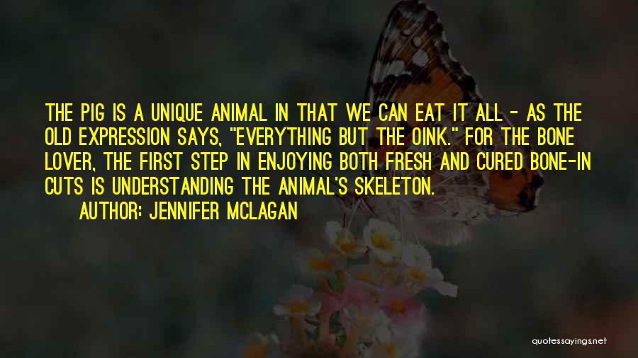 Jennifer McLagan Quotes: The Pig Is A Unique Animal In That We Can Eat It All - As The Old Expression Says, Everything