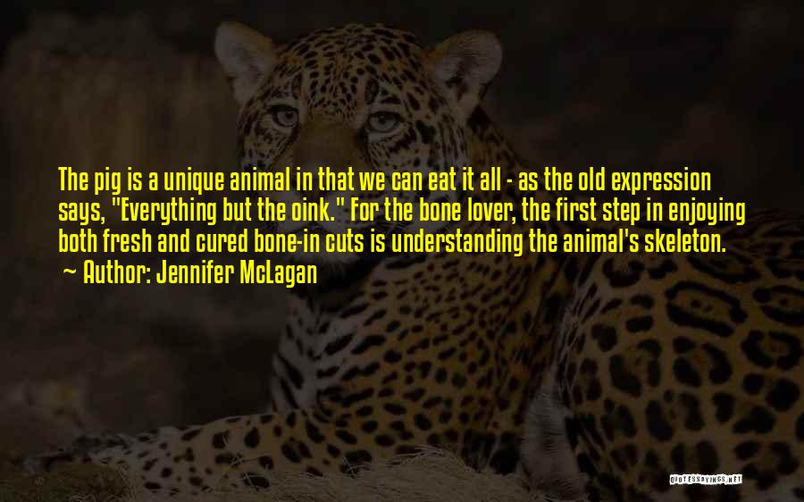 Jennifer McLagan Quotes: The Pig Is A Unique Animal In That We Can Eat It All - As The Old Expression Says, Everything