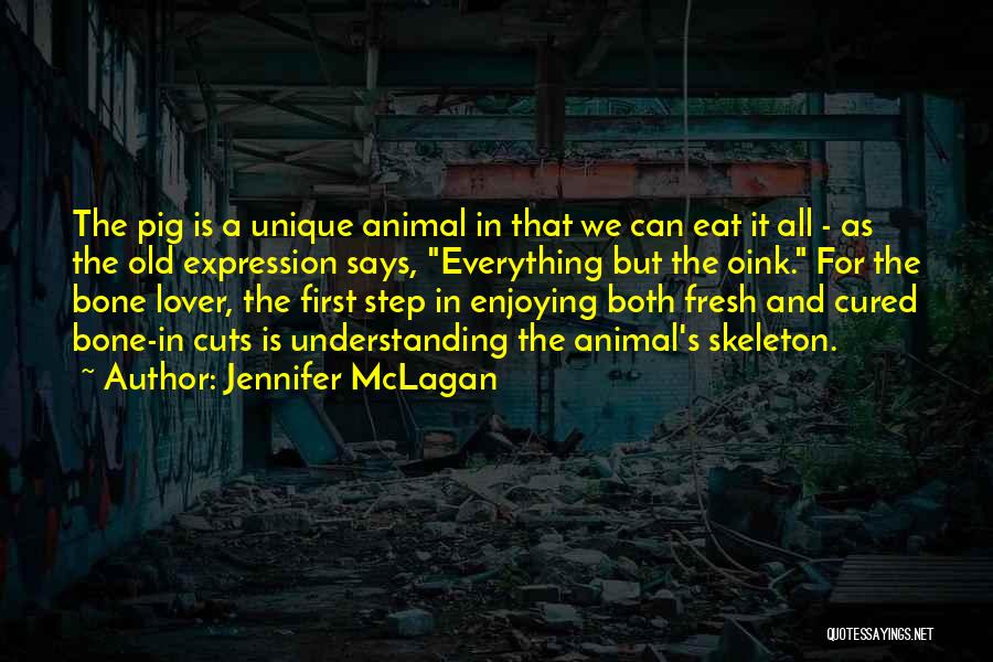 Jennifer McLagan Quotes: The Pig Is A Unique Animal In That We Can Eat It All - As The Old Expression Says, Everything