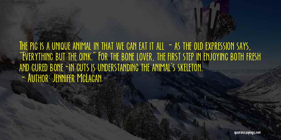 Jennifer McLagan Quotes: The Pig Is A Unique Animal In That We Can Eat It All - As The Old Expression Says, Everything