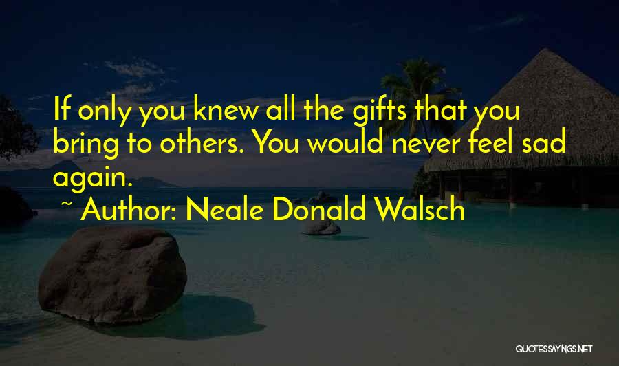 Neale Donald Walsch Quotes: If Only You Knew All The Gifts That You Bring To Others. You Would Never Feel Sad Again.