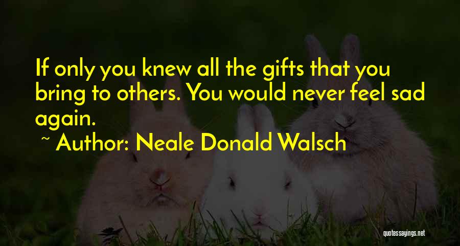 Neale Donald Walsch Quotes: If Only You Knew All The Gifts That You Bring To Others. You Would Never Feel Sad Again.