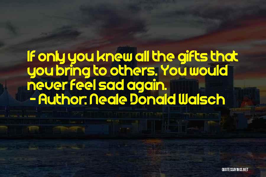 Neale Donald Walsch Quotes: If Only You Knew All The Gifts That You Bring To Others. You Would Never Feel Sad Again.