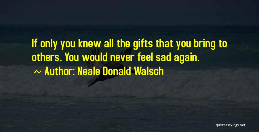 Neale Donald Walsch Quotes: If Only You Knew All The Gifts That You Bring To Others. You Would Never Feel Sad Again.