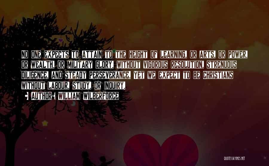 William Wilberforce Quotes: No One Expects To Attain To The Height Of Learning, Or Arts, Or Power, Or Wealth, Or Military Glory, Without