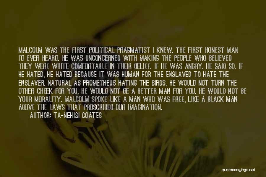 Ta-Nehisi Coates Quotes: Malcolm Was The First Political Pragmatist I Knew, The First Honest Man I'd Ever Heard. He Was Unconcerned With Making