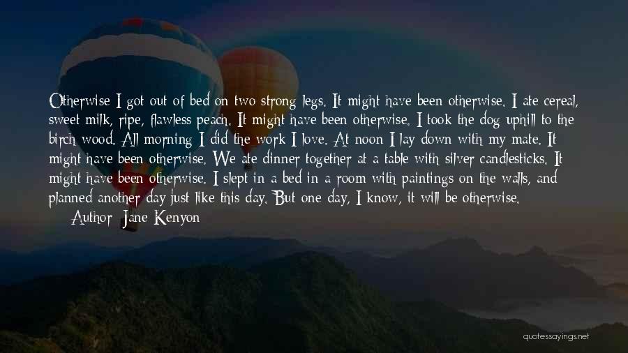 Jane Kenyon Quotes: Otherwise I Got Out Of Bed On Two Strong Legs. It Might Have Been Otherwise. I Ate Cereal, Sweet Milk,