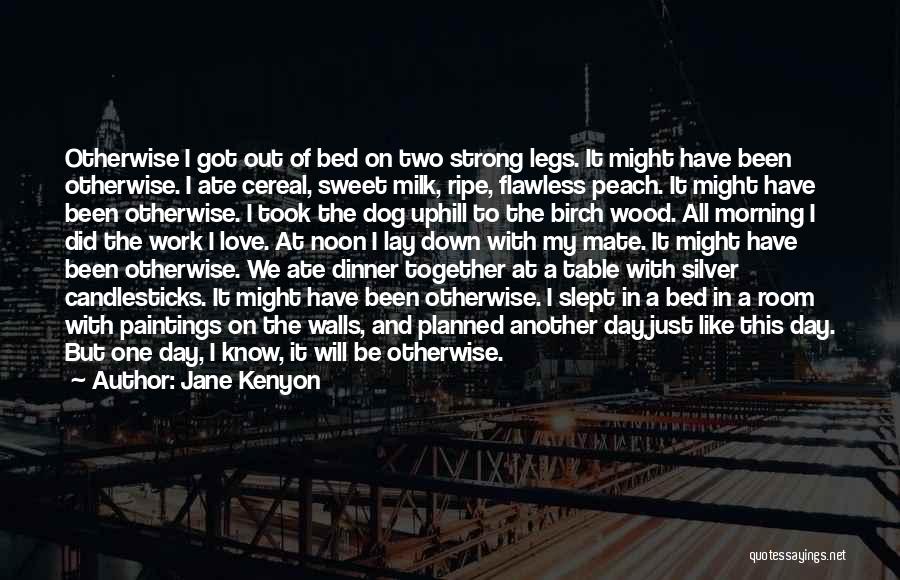 Jane Kenyon Quotes: Otherwise I Got Out Of Bed On Two Strong Legs. It Might Have Been Otherwise. I Ate Cereal, Sweet Milk,