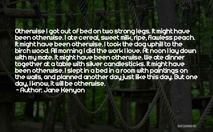 Jane Kenyon Quotes: Otherwise I Got Out Of Bed On Two Strong Legs. It Might Have Been Otherwise. I Ate Cereal, Sweet Milk,