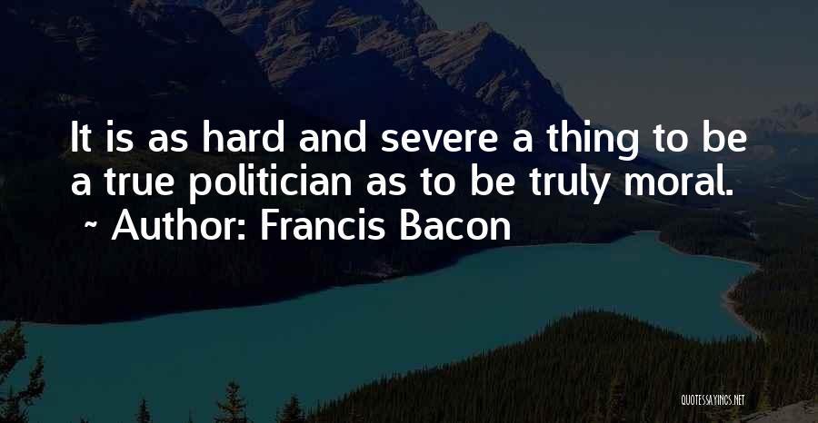 Francis Bacon Quotes: It Is As Hard And Severe A Thing To Be A True Politician As To Be Truly Moral.