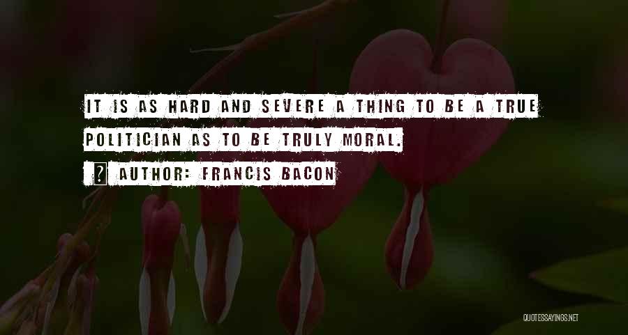 Francis Bacon Quotes: It Is As Hard And Severe A Thing To Be A True Politician As To Be Truly Moral.