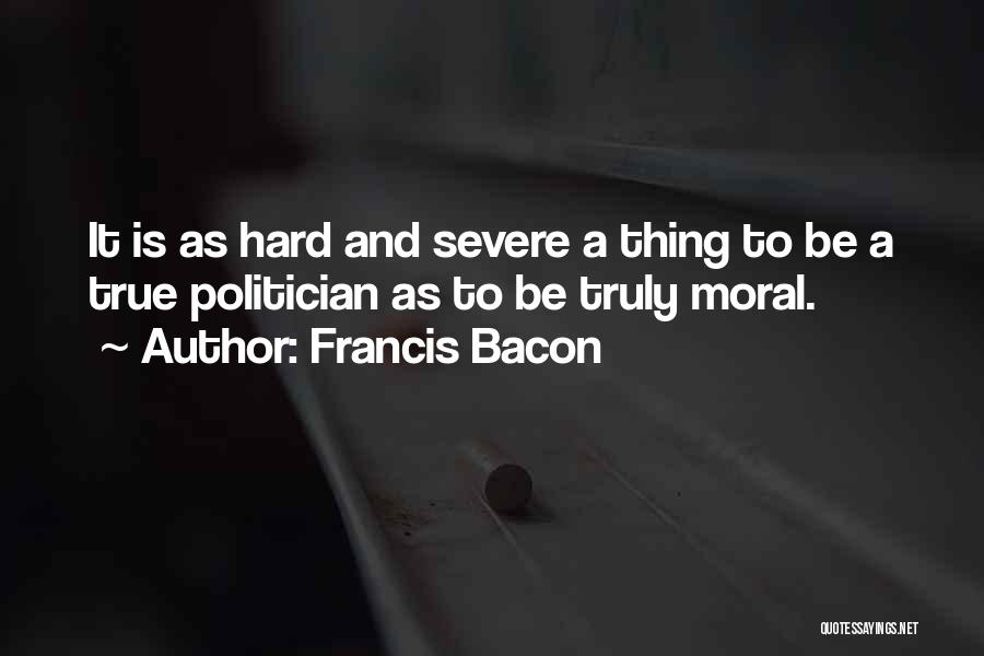 Francis Bacon Quotes: It Is As Hard And Severe A Thing To Be A True Politician As To Be Truly Moral.