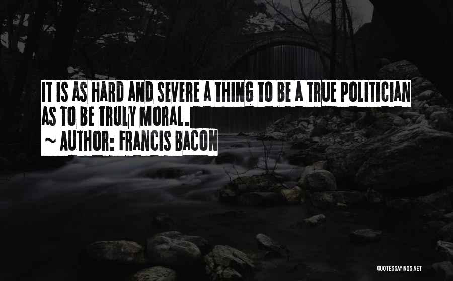 Francis Bacon Quotes: It Is As Hard And Severe A Thing To Be A True Politician As To Be Truly Moral.