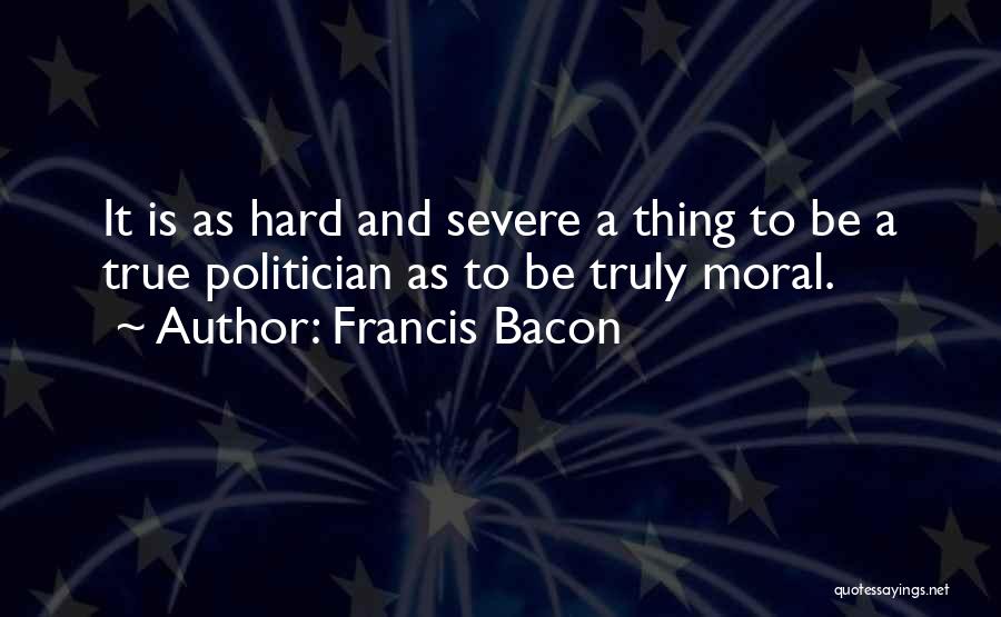 Francis Bacon Quotes: It Is As Hard And Severe A Thing To Be A True Politician As To Be Truly Moral.