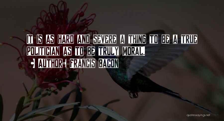 Francis Bacon Quotes: It Is As Hard And Severe A Thing To Be A True Politician As To Be Truly Moral.