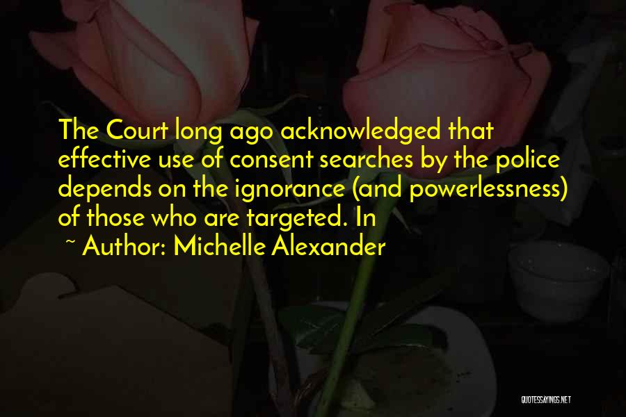Michelle Alexander Quotes: The Court Long Ago Acknowledged That Effective Use Of Consent Searches By The Police Depends On The Ignorance (and Powerlessness)