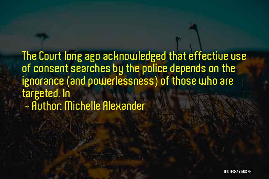 Michelle Alexander Quotes: The Court Long Ago Acknowledged That Effective Use Of Consent Searches By The Police Depends On The Ignorance (and Powerlessness)