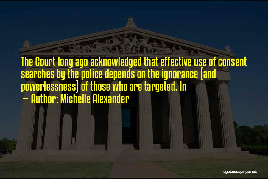 Michelle Alexander Quotes: The Court Long Ago Acknowledged That Effective Use Of Consent Searches By The Police Depends On The Ignorance (and Powerlessness)