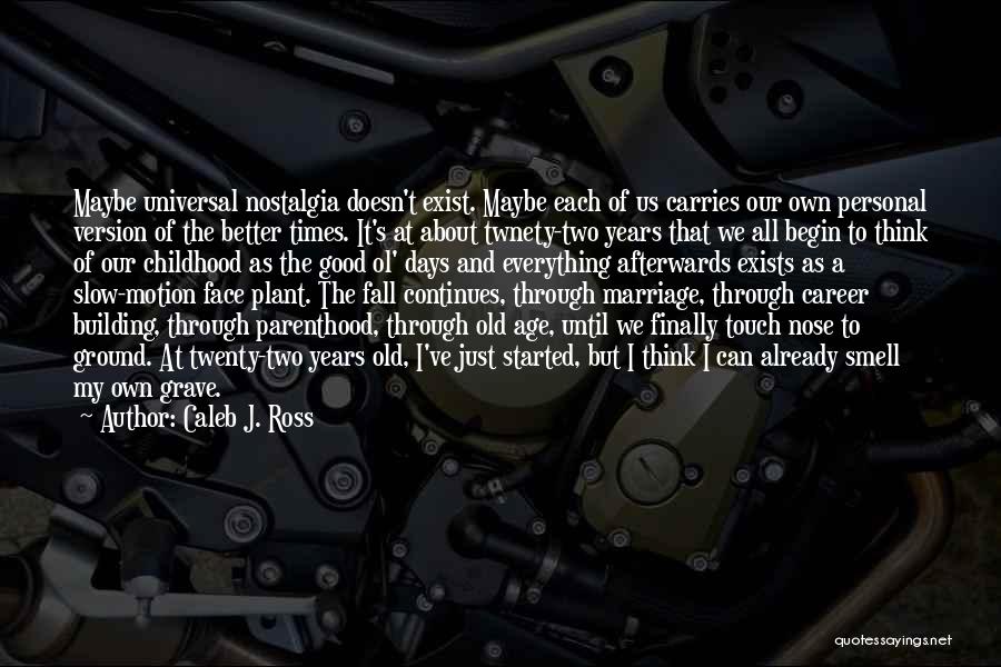 Caleb J. Ross Quotes: Maybe Universal Nostalgia Doesn't Exist. Maybe Each Of Us Carries Our Own Personal Version Of The Better Times. It's At