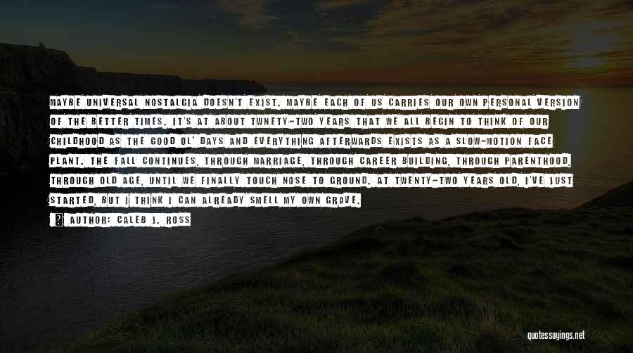 Caleb J. Ross Quotes: Maybe Universal Nostalgia Doesn't Exist. Maybe Each Of Us Carries Our Own Personal Version Of The Better Times. It's At