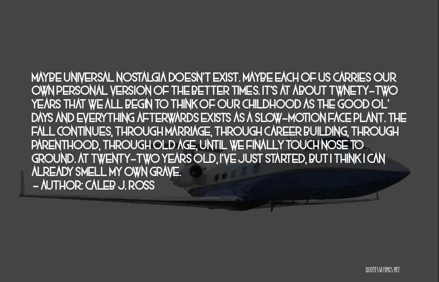 Caleb J. Ross Quotes: Maybe Universal Nostalgia Doesn't Exist. Maybe Each Of Us Carries Our Own Personal Version Of The Better Times. It's At