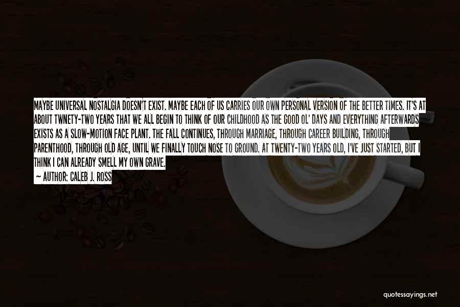 Caleb J. Ross Quotes: Maybe Universal Nostalgia Doesn't Exist. Maybe Each Of Us Carries Our Own Personal Version Of The Better Times. It's At