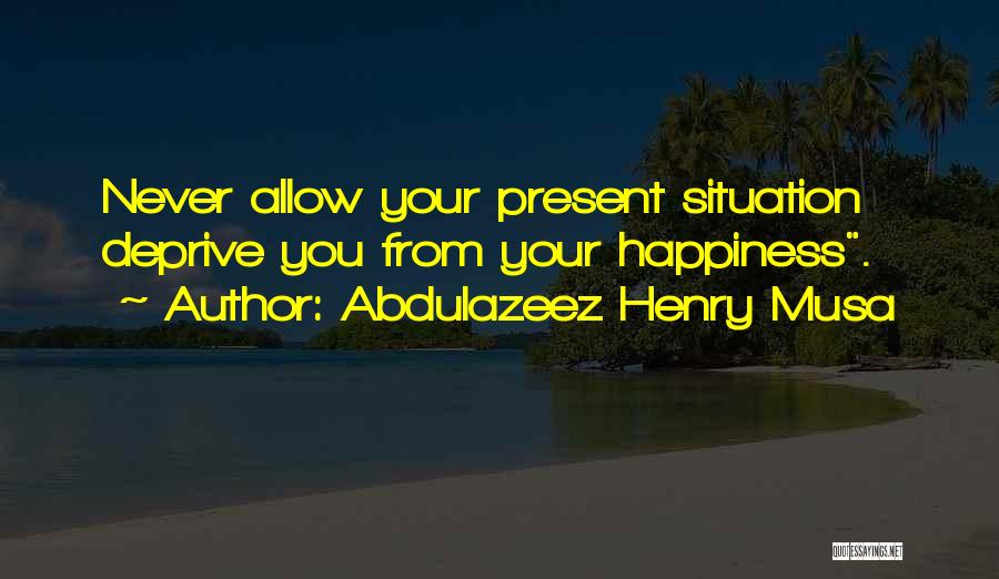 Abdulazeez Henry Musa Quotes: Never Allow Your Present Situation Deprive You From Your Happiness.