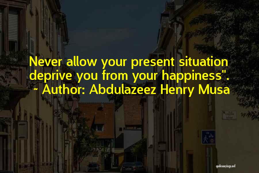 Abdulazeez Henry Musa Quotes: Never Allow Your Present Situation Deprive You From Your Happiness.