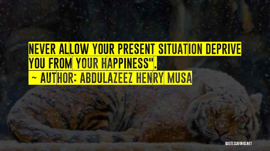 Abdulazeez Henry Musa Quotes: Never Allow Your Present Situation Deprive You From Your Happiness.