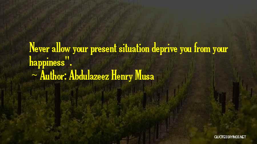Abdulazeez Henry Musa Quotes: Never Allow Your Present Situation Deprive You From Your Happiness.