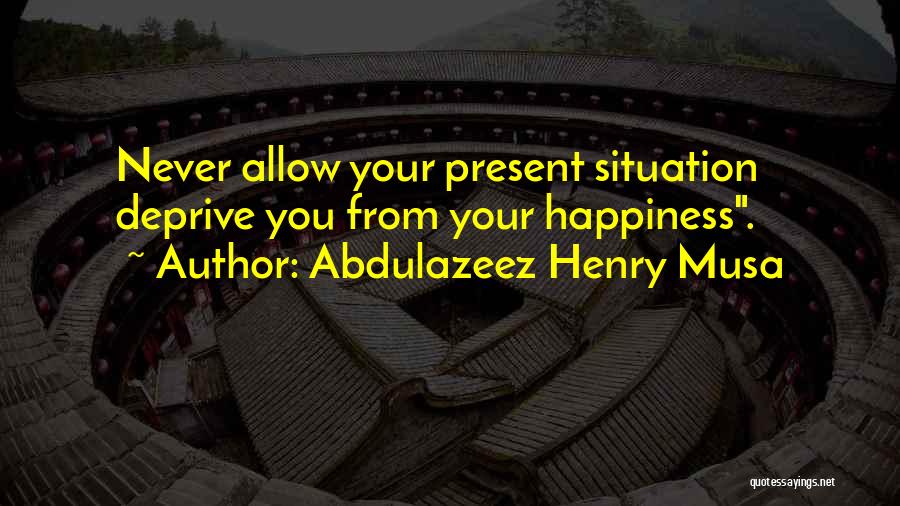 Abdulazeez Henry Musa Quotes: Never Allow Your Present Situation Deprive You From Your Happiness.