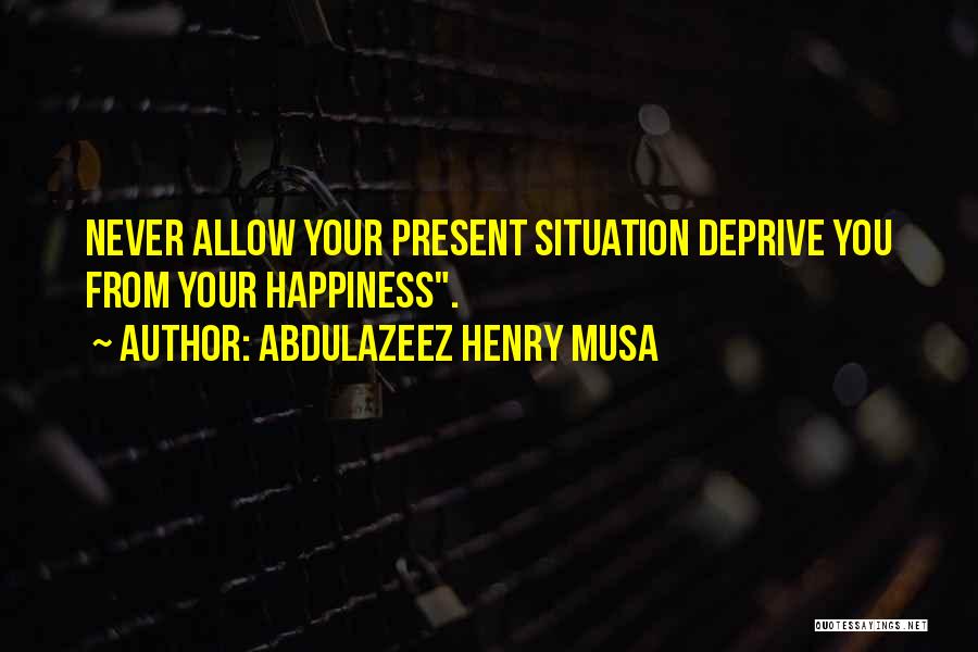 Abdulazeez Henry Musa Quotes: Never Allow Your Present Situation Deprive You From Your Happiness.