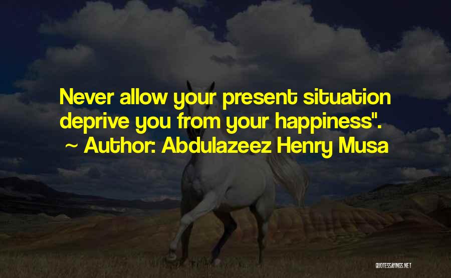 Abdulazeez Henry Musa Quotes: Never Allow Your Present Situation Deprive You From Your Happiness.