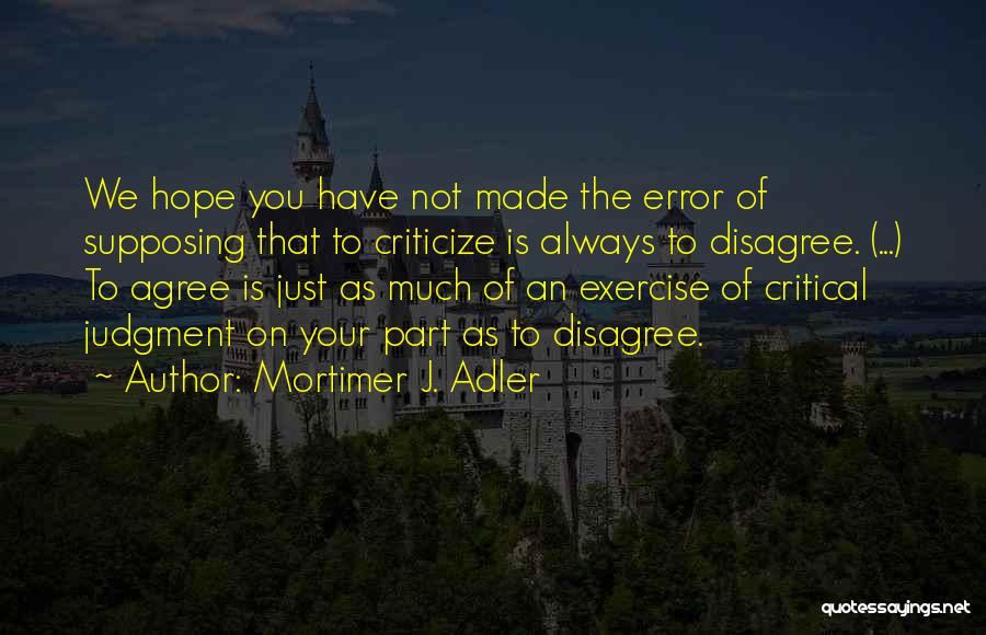 Mortimer J. Adler Quotes: We Hope You Have Not Made The Error Of Supposing That To Criticize Is Always To Disagree. (...) To Agree