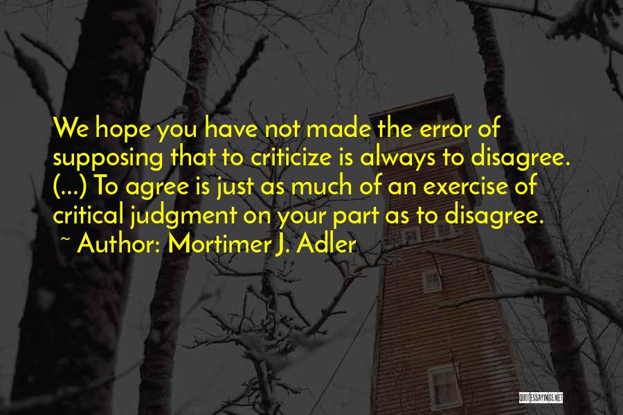 Mortimer J. Adler Quotes: We Hope You Have Not Made The Error Of Supposing That To Criticize Is Always To Disagree. (...) To Agree