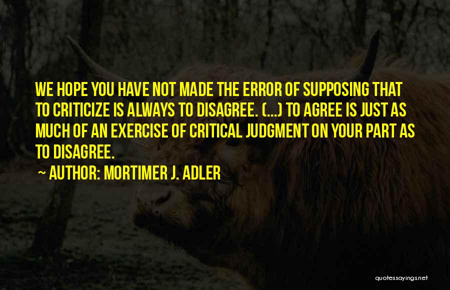 Mortimer J. Adler Quotes: We Hope You Have Not Made The Error Of Supposing That To Criticize Is Always To Disagree. (...) To Agree