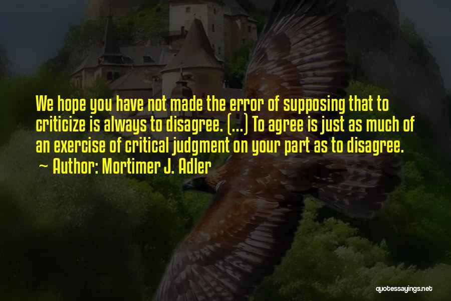 Mortimer J. Adler Quotes: We Hope You Have Not Made The Error Of Supposing That To Criticize Is Always To Disagree. (...) To Agree