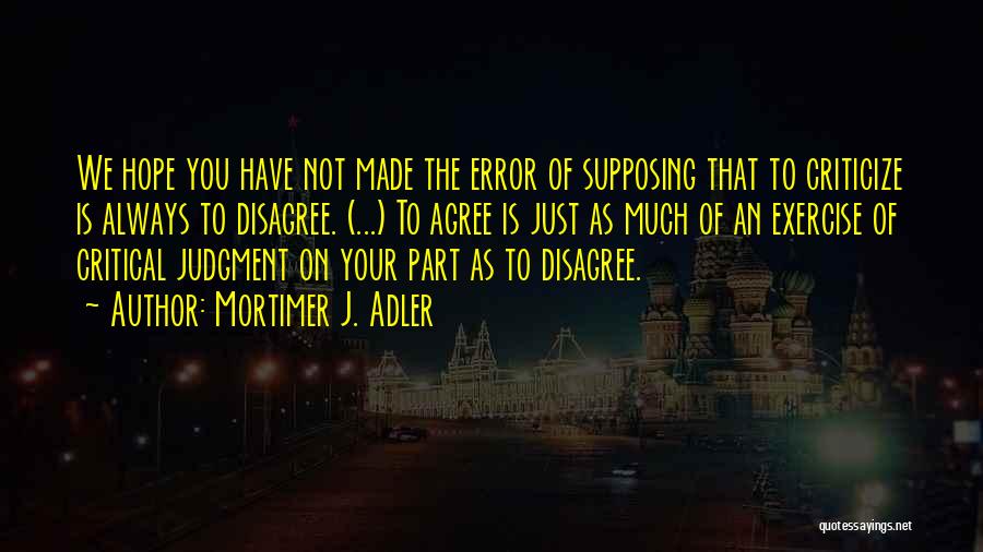 Mortimer J. Adler Quotes: We Hope You Have Not Made The Error Of Supposing That To Criticize Is Always To Disagree. (...) To Agree