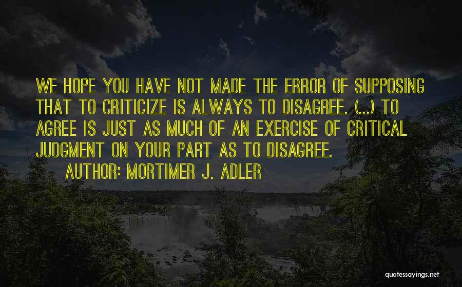 Mortimer J. Adler Quotes: We Hope You Have Not Made The Error Of Supposing That To Criticize Is Always To Disagree. (...) To Agree