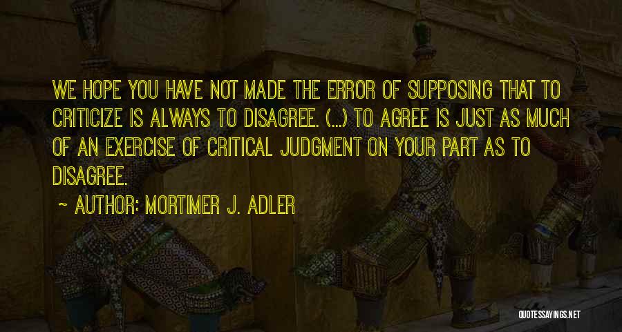 Mortimer J. Adler Quotes: We Hope You Have Not Made The Error Of Supposing That To Criticize Is Always To Disagree. (...) To Agree