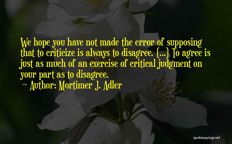 Mortimer J. Adler Quotes: We Hope You Have Not Made The Error Of Supposing That To Criticize Is Always To Disagree. (...) To Agree