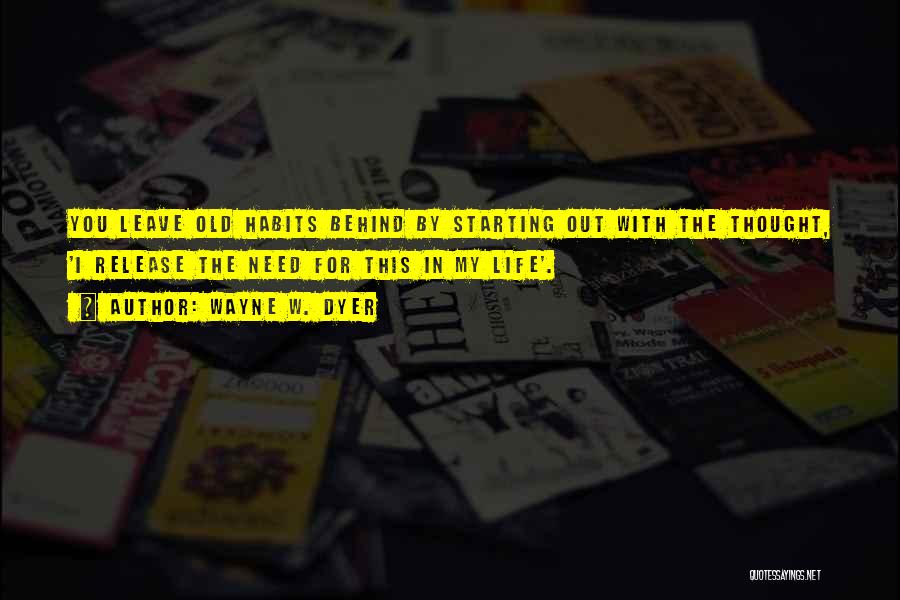 Wayne W. Dyer Quotes: You Leave Old Habits Behind By Starting Out With The Thought, 'i Release The Need For This In My Life'.