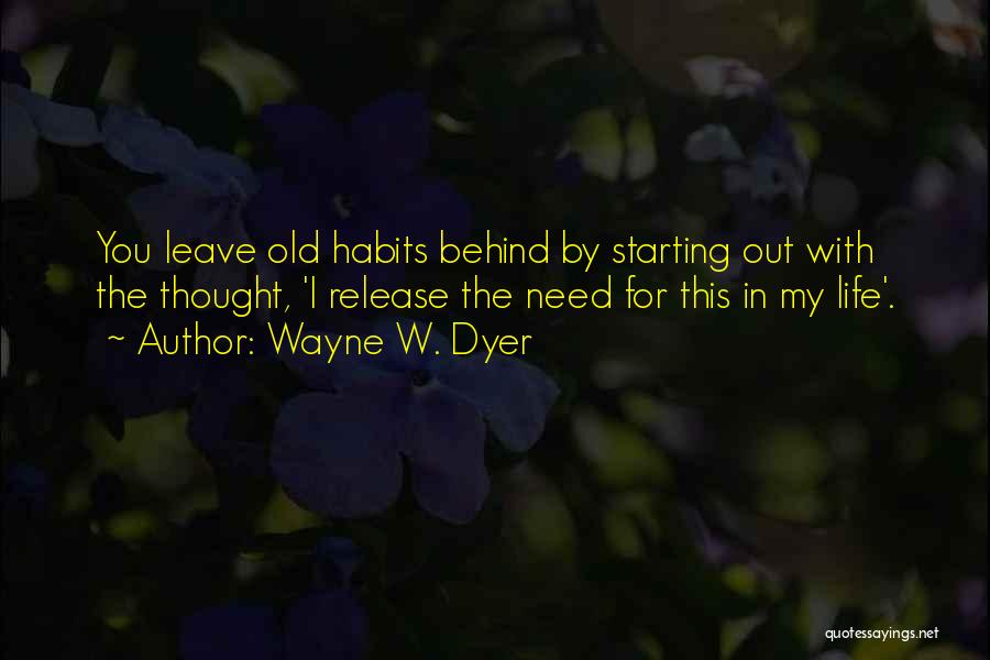 Wayne W. Dyer Quotes: You Leave Old Habits Behind By Starting Out With The Thought, 'i Release The Need For This In My Life'.