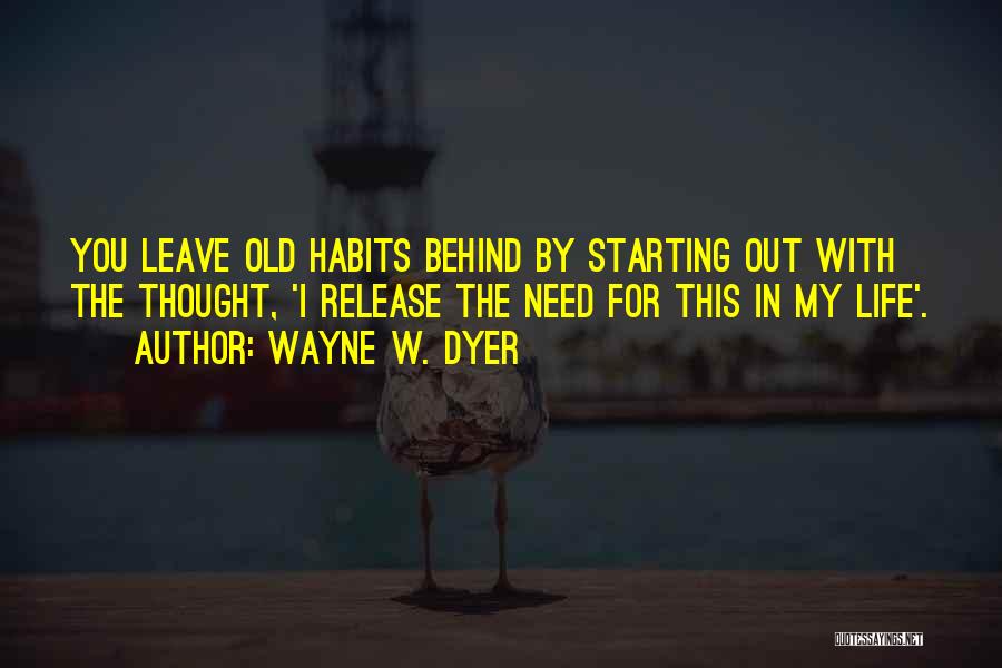 Wayne W. Dyer Quotes: You Leave Old Habits Behind By Starting Out With The Thought, 'i Release The Need For This In My Life'.