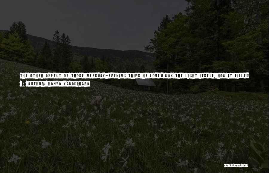 Hanya Yanagihara Quotes: The Other Aspect Of Those Weekday-evening Trips He Loved Was The Light Itself, How It Filled The Train Like Something