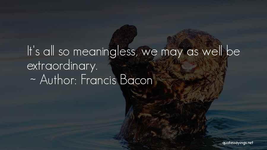 Francis Bacon Quotes: It's All So Meaningless, We May As Well Be Extraordinary.