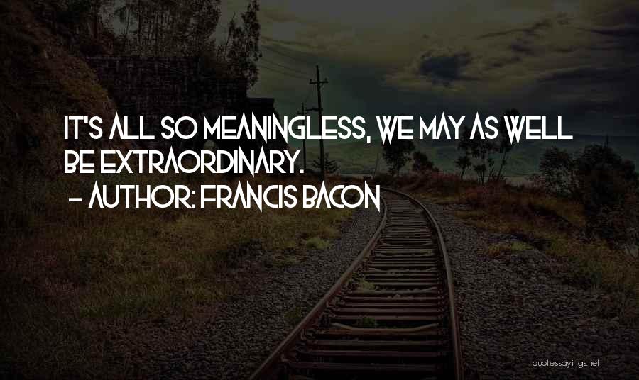 Francis Bacon Quotes: It's All So Meaningless, We May As Well Be Extraordinary.