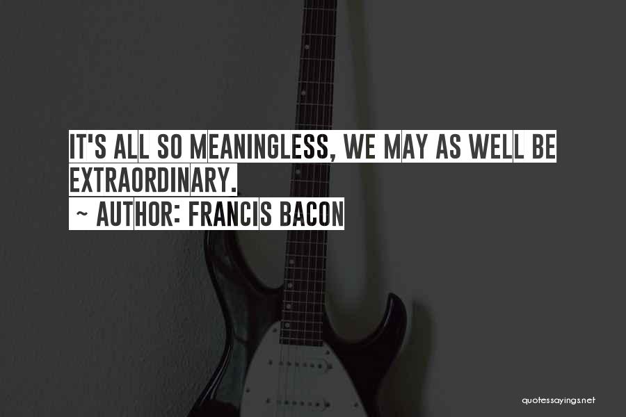 Francis Bacon Quotes: It's All So Meaningless, We May As Well Be Extraordinary.